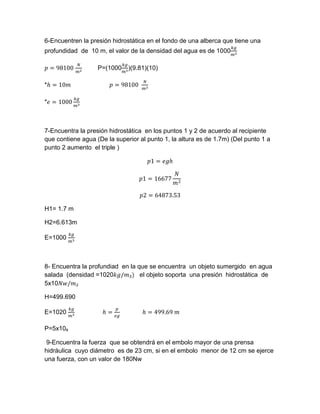 6-Encuentren la presión hidrostática en el fondo de una alberca que tiene una
profundidad de 10 m, el valor de la densidad del agua es de 1000
𝑘𝑔
𝑚3
𝑝 = 98100
𝑁
𝑚2
P=(1000
𝑘𝑔
𝑚3
)(9.81)(10)
*ℎ = 10𝑚 𝑝 = 98100
𝑁
𝑚2
*𝑒 = 1000
𝑘𝑔
𝑚3
7-Encuentra la presión hidrostática en los puntos 1 y 2 de acuerdo al recipiente
que contiene agua (De la superior al punto 1, la altura es de 1.7m) (Del punto 1 a
punto 2 aumento el triple )
𝑝1 = 𝑒𝑔ℎ
𝑝1 = 16677
𝑁
𝑚2
𝑝2 = 64873.53
H1= 1.7 m
H2=6.613m
E=1000
𝑘𝑔
𝑚3
8- Encuentra la profundiad en la que se encuentra un objeto sumergido en agua
salada (densidad =1020𝑘𝑔/𝑚₃) el objeto soporta una presión hidrostática de
5x10𝑁𝑤/𝑚₂
H=499.690
E=1020
𝑘𝑔
𝑚3
ℎ =
𝑝
𝑒𝑔
ℎ = 499.69 𝑚
P=5x10₆
9-Encuentra la fuerza que se obtendrá en el embolo mayor de una prensa
hidráulica cuyo diámetro es de 23 cm, si en el embolo menor de 12 cm se ejerce
una fuerza, con un valor de 180Nw
 