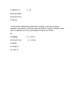 F= 649.911 N 𝐹 =
𝑃𝐴
𝑎
D=23 cm=0.23m
d=12 cm=0.12 m
F=180 nw
10- Encuentra el diámetro que debe tener el embolo mayor de una prensa
hidráulica para obtener una fuerza mayor de 2500 Nw, cuando el embolo menor
tiene un diámetro de 14 cm y se le aplica una fuerza de 150 Nw
D=
F=2500Nw 𝑅 = 1.079 𝑚
d=14 cm=0.14 m 𝐷 = 2.158 𝑚
f=150 Nw
A=14.627𝑚3
a=1.134 𝑚2
 