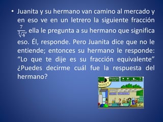 • Juanita y su hermano van camino al mercado y
en eso ve en un letrero la siguiente fracción
7
3
4
, ella le pregunta a su hermano que significa
eso. Él, responde. Pero Juanita dice que no le
entiende; entonces su hermano le responde:
“Lo que te dije es su fracción equivalente”
¿Puedes decirme cuál fue la respuesta del
hermano?