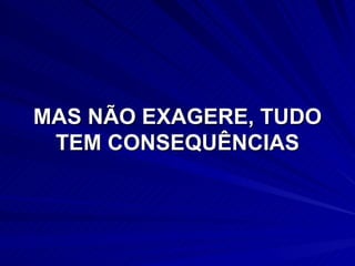 MAS NÃO EXAGERE, TUDO TEM CONSEQUÊNCIAS 