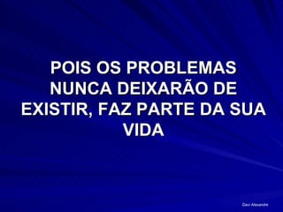 POIS OS PROBLEMAS NUNCA DEIXARÃO DE EXISTIR, FAZ PARTE DA SUA VIDA Davi Alexandre 