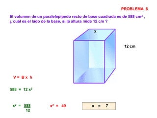 El volumen de un paralelepípedo recto de base cuadrada es de 588 cm3 ,
¿ cuál es el lado de la base, si la altura mide 12 cm ?
12 cm
x
V = B x h
588 = 12 x2
x2 = 588
12
x2 = 49 x = 7
PROBLEMA 6
 