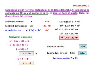 La longitud de un terreno rectangular es el doble del ancho. Si la longitud se
aumenta en 40 m y el ancho en 6 m, el área se hace al doble. Hallar las
dimensiones del terreno.
PROBLEMA 2
Ancho del terreno :
Longitud del terreno :
x
2x
(2x+40) ( x + 6 ) = 4x2
2x2 + 52x + 240 = 4x2
x2 - 26x - 120 = 0Resolvemos la ecuación
x2 - 26x - 120 = 0
( x - 30 ) ( x + 4 ) = 0
( x - 30 ) = 0
x = 30
( x + 4 ) = 0
x = - 4
*
Ancho de terreno :
Longitud del terreno :
30 m
2 (13) 60 m
Los números son 7 y 13
x + 6
2x + 40
Area del terreno : ( x ) ( 2x ) = 2x2 4x2 4x2 - 2x2 - 52x – 240 = 0
2x2 - 52x – 240 = 0
 
