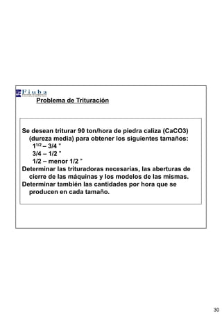 30
Problema de Trituración
Se desean triturar 90 ton/hora de piedra caliza (CaCO3)
(dureza media) para obtener los siguientes tamaños:
11/2 – 3/4 ””””
3/4 – 1/2 ””””
1/2 – menor 1/2 ””””
Determinar las trituradoras necesarias, las aberturas de
cierre de las máquinas y los modelos de las mismas.
Determinar también las cantidades por hora que se
producen en cada tamaño.
 