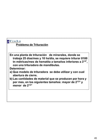 45
Problema de Trituración
En una planta de trituración de minerales, donde se
trabaja 25 días/mes y 10 hs/día, se requiere triturar 8100
tn métricas/mes de hematita a tamaños inferiores a 31/2””””,
con una trituradora de mandíbulas.
Determinar:
a) Que modelo de trituradora se debe utilizar y con cual
abertura de cierre.
b) Las cantidades de material que se producen por hora y
por mes, en los siguientes tamaños: mayor de 21/2”””” y
menor de 21/2””””
 