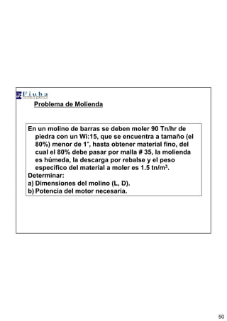 50
Problema de Molienda
En un molino de barras se deben moler 90 Tn/hr de
piedra con un Wi:15, que se encuentra a tamaño (el
80%) menor de 1””””, hasta obtener material fino, del
cual el 80% debe pasar por malla # 35, la molienda
es húmeda, la descarga por rebalse y el peso
específico del material a moler es 1.5 tn/m3.
Determinar:
a) Dimensiones del molino (L, D).
b) Potencia del motor necesaria.
 