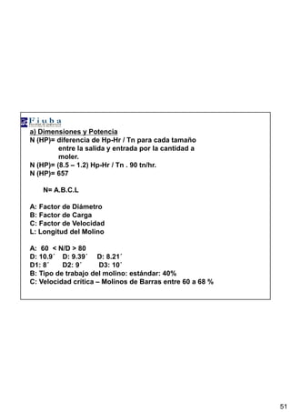 51
a) Dimensiones y Potencia
N (HP)= diferencia de Hp-Hr / Tn para cada tamaño
entre la salida y entrada por la cantidad a
moler.
N (HP)= (8.5 – 1.2) Hp-Hr / Tn . 90 tn/hr.
N (HP)= 657
N= A.B.C.L
A: Factor de Diámetro
B: Factor de Carga
C: Factor de Velocidad
L: Longitud del Molino
A: 60 < N/D > 80
D: 10.9´´´´ D: 9.39´´´´ D: 8.21´´´´
D1: 8´´´´ D2: 9´´´´ D3: 10´´´´
B: Tipo de trabajo del molino: estándar: 40%
C: Velocidad crítica – Molinos de Barras entre 60 a 68 %
 