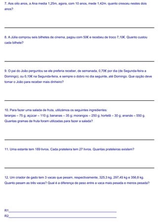 7. Aos oito anos, a Ana media 1,25m, agora, com 10 anos, mede 1,42m. quanto cresceu nestes dois
anos?
8. A Júlia comprou seis bilhetes de cinema, pagou com 50€ e recebeu de troco 7,10€. Quanto custou
cada bilhete?
9. O pai do João perguntou se ele preferia receber, de semanada, 0,70€ por dia (de Segunda-feira a
Domingo), ou 0,10€ na Segunda-feira, e sempre o dobro no dia seguinte, até Domingo. Que opção deve
tomar o João para receber mais dinheiro?
10. Para fazer uma salada de fruta, utilizámos os seguintes ingredientes:
laranjas – 75 g; açúcar – 110 g; bananas – 35 g; morangos – 250 g; hortelã – 30 g; ananás – 550 g.
Quantas gramas de fruta foram utilizadas para fazer a salada?
11. Uma estante tem 189 livros. Cada prateleira tem 27 livros. Quantas prateleiras existem?
12. Um criador de gado tem 3 vacas que pesam, respectivamente, 325,3 kg, 297,45 kg e 356,8 kg.
Quanto pesam as três vacas? Qual é a diferença de peso entre a vaca mais pesada e menos pesada?
R1_____________________________________________________________
R2_____________________________________________________________
 