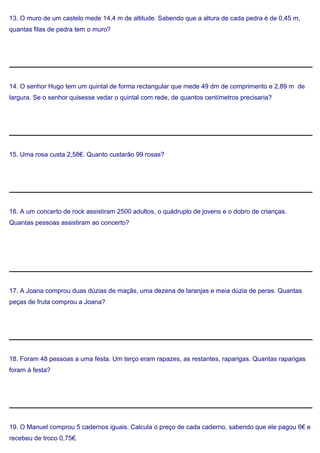 13. O muro de um castelo mede 14,4 m de altitude. Sabendo que a altura de cada pedra é de 0,45 m,
quantas filas de pedra tem o muro?
14. O senhor Hugo tem um quintal de forma rectangular que mede 49 dm de comprimento e 2,89 m de
largura. Se o senhor quisesse vedar o quintal com rede, de quantos centímetros precisaria?
15. Uma rosa custa 2,58€. Quanto custarão 99 rosas?
16. A um concerto de rock assistiram 2500 adultos, o quádruplo de jovens e o dobro de crianças.
Quantas pessoas assistiram ao concerto?
17. A Joana comprou duas dúzias de maçãs, uma dezena de laranjas e meia dúzia de peras. Quantas
peças de fruta comprou a Joana?
18. Foram 48 pessoas a uma festa. Um terço eram rapazes, as restantes, raparigas. Quantas raparigas
foram à festa?
19. O Manuel comprou 5 cadernos iguais. Calcula o preço de cada caderno, sabendo que ele pagou 6€ e
recebeu de troco 0,75€.
 