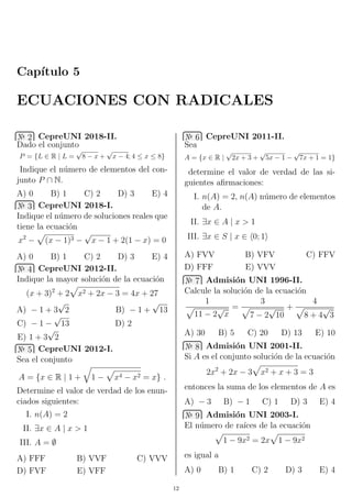Cap´ıtulo 5
ECUACIONES CON RADICALES
№ 2 CepreUNI 2018-II.
Dado el conjunto
P = {L ∈ R | L =
√
8 − x +
√
x − 4; 4 ≤ x ≤ 8}
Indique el n´umero de elementos del con-
junto P ∩ N.
A) 0 B) 1 C) 2 D) 3 E) 4
№ 3 CepreUNI 2018-I.
Indique el n´umero de soluciones reales que
tiene la ecuaci´on
x2
− (x − 1)3 −
√
x − 1 + 2(1 − x) = 0
A) 0 B) 1 C) 2 D) 3 E) 4
№ 4 CepreUNI 2012-II.
Indique la mayor soluci´on de la ecuaci´on
(x + 3)2
+ 2 x2 + 2x − 3 = 4x + 27
A) − 1 + 3
√
2 B) − 1 +
√
13
C) − 1 −
√
13 D) 2
E) 1 + 3
√
2
№ 5 CepreUNI 2012-I.
Sea el conjunto
A = {x ∈ R | 1 + 1 − x4 − x2 = x} .
Determine el valor de verdad de los enun-
ciados siguientes:
I. n(A) = 2
II. ∃x ∈ A | x > 1
III. A = ∅
A) FFF B) VVF C) VVV
D) FVF E) VFF
№ 6 CepreUNI 2011-II.
Sea
A = {x ∈ R |
√
2x + 3 +
√
5x − 1 −
√
7x + 1 = 1}
determine el valor de verdad de las si-
guientes aﬁrmaciones:
I. n(A) = 2, n(A) n´umero de elementos
de A.
II. ∃x ∈ A | x > 1
III. ∃x ∈ S | x ∈ 0; 1
A) FVV B) VFV C) FFV
D) FFF E) VVV
№ 7 Admisi´on UNI 1996-II.
Calcule la soluci´on de la ecuaci´on
1
11 − 2
√
x
=
3
7 − 2
√
10
+
4
8 + 4
√
3
A) 30 B) 5 C) 20 D) 13 E) 10
№ 8 Admisi´on UNI 2001-II.
Si A es el conjunto soluci´on de la ecuaci´on
2x2
+ 2x − 3 x2 + x + 3 = 3
entonces la suma de los elementos de A es
A) − 3 B) − 1 C) 1 D) 3 E) 4
№ 9 Admisi´on UNI 2003-I.
El n´umero de ra´ıces de la ecuaci´on
1 − 9x2 = 2x 1 − 9x2
es igual a
A) 0 B) 1 C) 2 D) 3 E) 4
12
 
