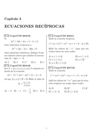 Cap´ıtulo 3
ECUACIONES REC´IPROCAS
№ 2 CepreUNI 2019-II.
Si
3x2
+ (3k + 4)x + 5 − k = 0
tiene soluciones rec´ıprocas y
2x2
+ (2p − 1)x − 36p = 0
tiene soluciones sim´etricas. Indique el me-
nor n´umero entero que satisface la inecua-
ci´on (k − 6p)x < −6
A) 3 B) 5 C) 7 D) 8 E) 1
№ 3 CepreUNI 2018-II.
Sea S = {x1; x2; x3; x4; x5} el conjunto so-
luci´on de la ecuaci´on
2x5
− 7x4
+ 6x3
− 6x2
+ 7x − 2 = 0
tal que {x4; x5} ∩ R = ∅. Halle el valor de
K =
x4 + x5
x1x2x3
A) − 2 B) − 1 C) −
1
2
D) 1 E) 3
№ 4 CepreUNI 2018-I.
Dada la ecuaci´on rec´ıproca
x4
+(a+1)x2
−ax3
−ax+1 = 0 , (a ∈ R)
Halle los valores de “ a ” para que sus
cuatro ra´ıces no sean reales.
A) a ∈ −1; 3 B) a ∈ [−1; 1]
C) a ∈ [−3; 1] D) a ∈ R+
E) a ∈ R  −1; 3
№ 5 CepreUNI 2017-II.
Dada la ecuaci´on
x4
+ mx3
+ 2x2
+ mx + 1 = 0 ; m ∈ R
halle los valores de “ m ” para que la ecua-
ci´on rec´ıproca no tenga ra´ıces reales.
A) R B) R+
C) R−
D) −2 : 2 E) R  −2; 2
7
 