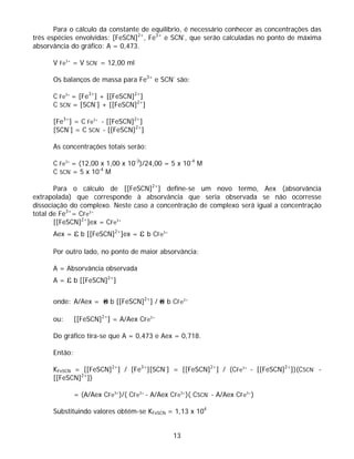 Para o cálculo da constante de equilíbrio, é necessário conhecer as concentrações das
três espécies envolvidas: [FeSCN]2+, Fe3+ e SCN-, que serão calculadas no ponto de máxima
absorvância do gráfico: A = 0,473.

      V Fe3+ = V SCN- = 12,00 ml

      Os balanços de massa para Fe3+ e SCN- são:

      C Fe3+ = [Fe3+] + [[FeSCN]2+]
      C SCN- = [SCN-] + [[FeSCN]2+]

      [Fe3+] = C Fe3+ - [[FeSCN]2+]
      [SCN-] = C SCN- - [[FeSCN]2+]

      As concentrações totais serão:

      C Fe3+ = (12,00 x 1,00 x 10-3)/24,00 = 5 x 10-4 M
      C SCN- = 5 x 10-4 M

       Para o cálculo de [[FeSCN]2+] define-se um novo termo, Aex (absorvância
extrapolada) que corresponde à absorvância que seria observada se não ocorresse
dissociação do complexo. Neste caso a concentração de complexo será igual a concentração
total de Fe3+= CFe3+
       [[FeSCN]2+]ex = CFe3+
      Aex =    ε b [[FeSCN]2+]ex = ε b CFe   3+




      Por outro lado, no ponto de maior absorvância:

      A = Absorvância observada
      A=    ε b [[FeSCN]2+]

      onde: A/Aex =     ε b [[FeSCN]2+] / ε b CFe      3+




      ou:      [[FeSCN]2+] = A/Aex CFe3+

      Do gráfico tira-se que A = 0,473 e Aex = 0,718.

      Então:

      KFeSCN = [[FeSCN]2+] / [Fe3+][SCN-] = [[FeSCN]2+] / (CFe3+ - [[FeSCN]2+])(CSCN- -
      [[FeSCN]2+])

               = (A/Aex CFe3+)/( CFe3+ - A/Aex CFe3+)( CSCN- - A/Aex CFe3+)

      Substituindo valores obtém-se KFeSCN = 1,13 x 104


                                                  13
 