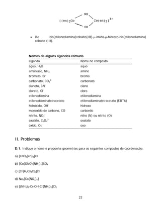 •   ião        bis(etilenodiamina)cobalto(III)-μ-imido-μ-hidroxo-bis(etilenodiamina)
               cobalto (III).



          Nomes de alguns ligandos comuns
          Ligando                              Nome no composto
          água, H2O                            aquo
          amoníaco, NH3                        amino
          brometo, Br-                         bromo
                                  2-
          carbonato, CO3                       carbonato
                         -
          cianeto, CN                          ciano
          cloreto, Cl-                         cloro
          etilenodiamina                       etilenodiamina
          etilenodiaminatetracetato            etilenodiaminatetracetato (EDTA)
          hidróxido, OH-                       hidroxo
          monóxido de carbono, CO              carbonilo
                         -
          nitrito, NO2                         nitro (N) ou nitrito (O)
                             2-
          oxalato, C2O4                        oxalato
          óxido, O2-                           oxo



II. Problemas

D.1. Indique o nome e proponha geometrias para os seguintes compostos de coordenação:

a) [CrCl2(en)2]Cl

b) [Co(ONO)(NH3)5]SO4

c) [Cr(H2O)4Cl2]Cl

d) Na3[Co(NO2)6]

e) [(NH3)5-Cr-OH-Cr(NH3)5]Cl5


                                              22
 