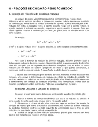 G - REACÇÕES DE OXIDAÇÃO-REDUÇÃO (REDOX)

I. Balanço de reacções de oxidação-redução
       Os cálculos de análise volumétrica requerem o conhecimento da reacção total.
Utilizam-se vários métodos para fazer o balanço das reacções redox e iremos usar o método
de semi-reacção. Nesta técnica a reacção é dividida em 2 partes: a parte de oxidação e a de
redução. Em todas as reacções redox, o agente oxidante reage com o agente redutor. O
agente oxidante é reduzido na reacção, enquanto o agente redutor é oxidado. Cada um
destes agentes constitui a semi-reacção, e a reacção global pode ser dividida nestas duas
semi-reacções.

      Na reacção:

                                 Fe2+ + Ce4+ → Fe3+ + Ce3+

O Fe2+ é o agente redutor e Ce4+ o agente oxidante. As semi-reacções correspondentes são:

          •   Fe2+ → Fe3+ + e-

          •   Ce4+ + e- → Ce3+

      Para fazer o balanço da reacção de oxidação-redução, devemos primeiro fazer o
balanço para cada uma das semi-reacções. Na reacção global, o ganho ou perda de electrões
deve ser zero pelo que no segundo passo devemos multiplicar uma ou ambas as semi-
reacções por um factor ou factores apropriado, de modo a que quando adicionadas, o
número de electrões seja cancelado. O passo final é a adição das semi-reacções.

      O balanço das semi-reacções pode ser feito de várias maneiras. Iremos descrever dois
métodos, um envolve a determinação da variação do estado ou estados de oxidação nas
espécies oxidadas ou reduzidas, ou seja a variação de electrões. O outro método não requer
o conhecimento dos estados de oxidação envolvidos. Para comparação, iremos usar os
mesmos exemplos em ambos os métodos. Pode usar-se qualquer dos métodos.

      1) Balanço utilizando a variação de electrões

      Os passos a seguir para fazer o balanço da semi-reacção usando este método, são:

       1 - Acertar o número de átomos da substância que está a ser reduzida ou oxidada. A
semi-reacção é escrita na direcção em que ocorre na reacção global.
       2 - Determinar o número de electrões postos em jogo na semi-reacção através da
variação da valência por átomo e multiplicar esse número pelo número de átomos reduzidos
ou oxidados. Adicionar electrões ao lado esquerdo da semi-reacção caso se trate de uma
redução e do lado direito caso se trate de uma oxidação.
       3 - Acertar as cargas da semi-reacção, adicionando protões para reacções em meio
ácido e iões hidroxilo para reacções em meio básico.

                                            30
 