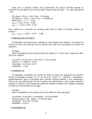 Quais são as fracções molares dos componentes da solução formada quando se
misturam 92 g de glicerol com 90 g de água? (massa molar da água = 18; massa do glicerol
= 92)

    90 g água = 90 g x 1 mol / 18 g = 5 mol água
    92 g glicerol = 92 g x 1 mol / 92 g = 1 mol glicerol
    Moles totais = 5 + 1 = 6 mol
    xágua = 5 mol / 6 mol = 0,833
    xglicerol = 1 mol / 6 mol = 0,167

Deve verificar-se a correcção do resultado pela soma de todas as fracções molares dar
sempre 1:
   xágua + xglicerol = 0,833 + 0,167 = 1,000

  3. Molaridade (M ou mol.dm-3)

    A molaridade é provavelmente a unidade de concentração mais utilizada. Corresponde ao
número de moles de soluto por litro de solução (que pode não corresponder ao volume de
solvente!).

    Exemplo:
    Qual a molaridade de uma solução obtida por adição de 11 g de CaCl2 a água para obter
100 ml de solução?

    11 g CaCl2 / (110 g CaCl2 / mol CaCl2) = 0,10 mol CaCl2
    100 ml x 1 l / 1000 ml = 0,10 l
    molaridade = 0,10 mol / 0,10 l
    molaridade = 1,0 M

  4. Molalidade (m)

    A molalidade corresponde ao número de moles de soluto por quilograma de solvente.
Devido à densidade da água a 25 ºC ser cerca de 1 g/cm3 (= 1 Kg/litro), a molalidade é
aproximadamente igual à molaridade para soluções aquosas diluídas a esta temperatura.
Trata-se de uma aproximação útil mas é apenas uma aproximação e não se aplica quando a
solução se encontra a uma temperatura diferente, quando a solução não é diluída ou quando
se utiliza um solvente diferente da água.

    Exemplo:
    Qual a molalidade de uma solução de 10 g de NaOH em 500 g de água?

    10 g NaOH / (4 g NaOH / 1 mol NaOH) = 0,25 mol NaOH
    500 g de água x 1 kg / 1000 g = 0,50 kg de água
    molalidade = 0,25 mol / 0,50 kg
    molalidade = 0,50 m

  5. Normalidade (N)

                                              4
 