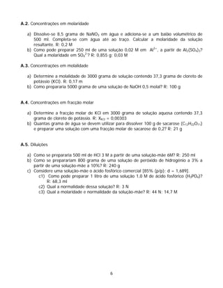 A.2. Concentrações em molaridade

   a) Dissolve-se 8,5 grama de NaNO3 em água e adiciona-se a um balão volumétrico de
      500 ml. Completa-se com água até ao traço. Calcular a molaridade da solução
      resultante. R: 0,2 M
   b) Como pode preparar 250 ml de uma solução 0,02 M em Al3+, a partir de Al2(SO4)3?
      Qual a molaridade em SO42-? R: 0,855 g; 0,03 M

A.3. Concentrações em molalidade

   a) Determine a molalidade de 3000 grama de solução contendo 37,3 grama de cloreto de
      potássio (KCl). R: 0,17 m
   b) Como prepararia 5000 grama de uma solução de NaOH 0,5 molal? R: 100 g


A.4. Concentrações em fracção molar

   a) Determine a fracção molar de KCl em 3000 grama de solução aquosa contendo 37,3
      grama de cloreto de potássio. R: XKCl = 0,00303
   b) Quantas grama de água se devem utilizar para dissolver 100 g de sacarose (C12H22O11)
      e preparar uma solução com uma fracção molar de sacarose de 0,2? R: 21 g


A.5. Diluições

   a) Como se prepararia 500 ml de HCl 3 M a partir de uma solução-mãe 6M? R: 250 ml
   b) Como se preparariam 800 grama de uma solução de peróxido de hidrogénio a 3% a
      partir de uma solução-mãe a 10%? R: 240 g
   c) Considere uma solução-mãe o ácido fosfórico comercial [85% (p/p); d = 1,689].
        c1) Como pode preparar 1 litro de uma solução 1,0 M de ácido fosfórico (H3PO4)?
              R: 68,3 ml
        c2) Qual a normalidade dessa solução? R: 3 N
        c3) Qual a molaridade e normalidade da solução-mãe? R: 44 N; 14,7 M




                                            6
 