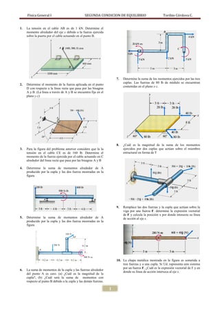 Física General I                           SEGUNDA CONDICION DE EQUILIBRIO                         Toribio Córdova C.


1.   La tensión en el cable AB es de 1 kN. Determine el
     momento alrededor del eje x debido a la fuerza ejercida
     sobre la puerta por el cable actuando en el punto B.




                                                                      7.   Determine la suma de los momentos ejercidos por las tres
                                                                           cuplas. Las fuerzas de 80 lb de módulo se encuentran
2.   Determine el momento de la fuerza aplicada en el punto
                                                                           contenidas en el plano x-z.
     D con respecto a la línea recta que pasa por las bisagras
     A y B. (La línea a través de A y B se encuentra fija en el
     plano y-z)




                                                                      8.   ¿Cuál es la magnitud de la suma de los momentos
3.   Para la figura del problema anterior considere que la la              ejercidos por dos cuplas que actúan sobre el miembro
     tensión en el cable CE es de 160 lb. Determine el                     estructural en forma de T
     momento de la fuerza ejercida por el cable actuando en C
     alrededor del línea recta que pasa por las bisagras A y B

4.   Determine la suma de momentos alrededor de A
     producido por la cupla y las dos fuerza mostradas en la
     figura




                                                                      9.   Remplace las dos fuerzas y la cupla que actúan sobre la
                                                                           viga por una fuerza F. determine la expresión vectorial
                                                                           de F y calcula la posición x por donde intesecta su línea
5.   Determine la suma de momentos alrededor de A                          de acción al eje x.
     producido por la cupla y las dos fuerza mostradas en la
     figura




                                                                      10. La chapa metálica mostrada en la figura es sometida a
                                                                          tres fuerzas y a una cupla. Si Ud. representa este sistema
                                                                          por un fuerza F, ¿Cuál es la expresión vectorial de F y en
6.   La suma de momentos de la cupla y las fuerzas alrededor
                                                                          donde su línea de acción interseca al eje x.
     del punto A es cero. (a) ¿Cuál es la magnitud de la
     cupla?, (b) ¿Cuál será la suma de momentos con
     respecto al punto B debido a la cupla y las demás fuerzas.

                                                                  1
 