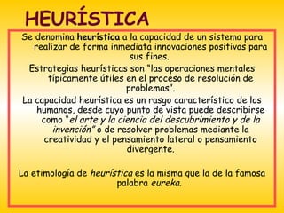HEURÍSTICA
Se denomina heurística a la capacidad de un sistema para
   realizar de forma inmediata innovaciones positivas para
                           sus fines.
 Estrategias heurísticas son “las operaciones mentales
       típicamente útiles en el proceso de resolución de
                          problemas”.
La capacidad heurística es un rasgo característico de los
    humanos, desde cuyo punto de vista puede describirse
     como “el arte y la ciencia del descubrimiento y de la
        invención” o de resolver problemas mediante la
      creatividad y el pensamiento lateral o pensamiento
                          divergente.

La etimología de heurística es la misma que la de la famosa
                       palabra eureka.
 