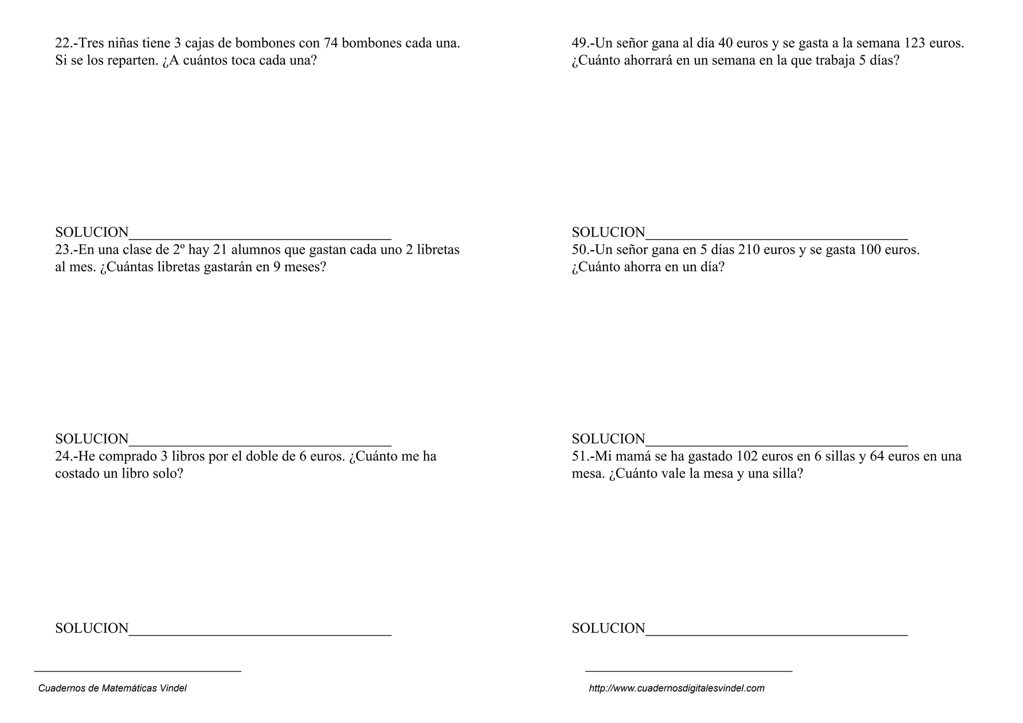 22.-Tres niñas tiene 3 cajas de bombones con 74 bombones cada una.
Si se los reparten. ¿A cuántos toca cada una?
SOLUCION____________________________________
23.-En una clase de 2º hay 21 alumnos que gastan cada uno 2 libretas
al mes. ¿Cuántas libretas gastarán en 9 meses?
SOLUCION____________________________________
24.-He comprado 3 libros por el doble de 6 euros. ¿Cuánto me ha
costado un libro solo?
SOLUCION____________________________________
49.-Un señor gana al día 40 euros y se gasta a la semana 123 euros.
¿Cuánto ahorrará en un semana en la que trabaja 5 días?
SOLUCION____________________________________
50.-Un señor gana en 5 días 210 euros y se gasta 100 euros.
¿Cuánto ahorra en un día?
SOLUCION____________________________________
51.-Mi mamá se ha gastado 102 euros en 6 sillas y 64 euros en una
mesa. ¿Cuánto vale la mesa y una silla?
SOLUCION____________________________________
Cuadernos de Matemáticas Vindel http://www.cuadernosdigitalesvindel.com
 
