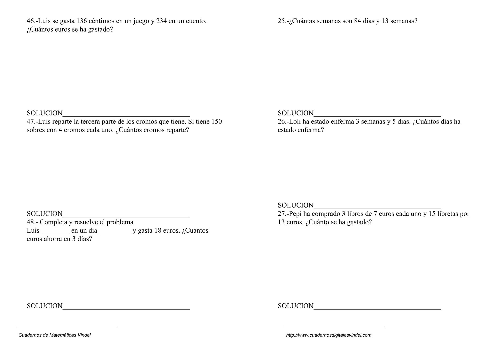 46.-Luis se gasta 136 céntimos en un juego y 234 en un cuento.
¿Cuántos euros se ha gastado?
SOLUCION____________________________________
47.-Luis reparte la tercera parte de los cromos que tiene. Si tiene 150
sobres con 4 cromos cada uno. ¿Cuántos cromos reparte?
SOLUCION____________________________________
48.- Completa y resuelve el problema
Luis ________ en un día _________ y gasta 18 euros. ¿Cuántos
euros ahorra en 3 días?
SOLUCION____________________________________
25.-¿Cuántas semanas son 84 días y 13 semanas?
SOLUCION____________________________________
26.-Loli ha estado enferma 3 semanas y 5 días. ¿Cuántos días ha
estado enferma?
SOLUCION____________________________________
27.-Pepi ha comprado 3 libros de 7 euros cada uno y 15 libretas por
13 euros. ¿Cuánto se ha gastado?
SOLUCION____________________________________
Cuadernos de Matemáticas Vindel http://www.cuadernosdigitalesvindel.com
 