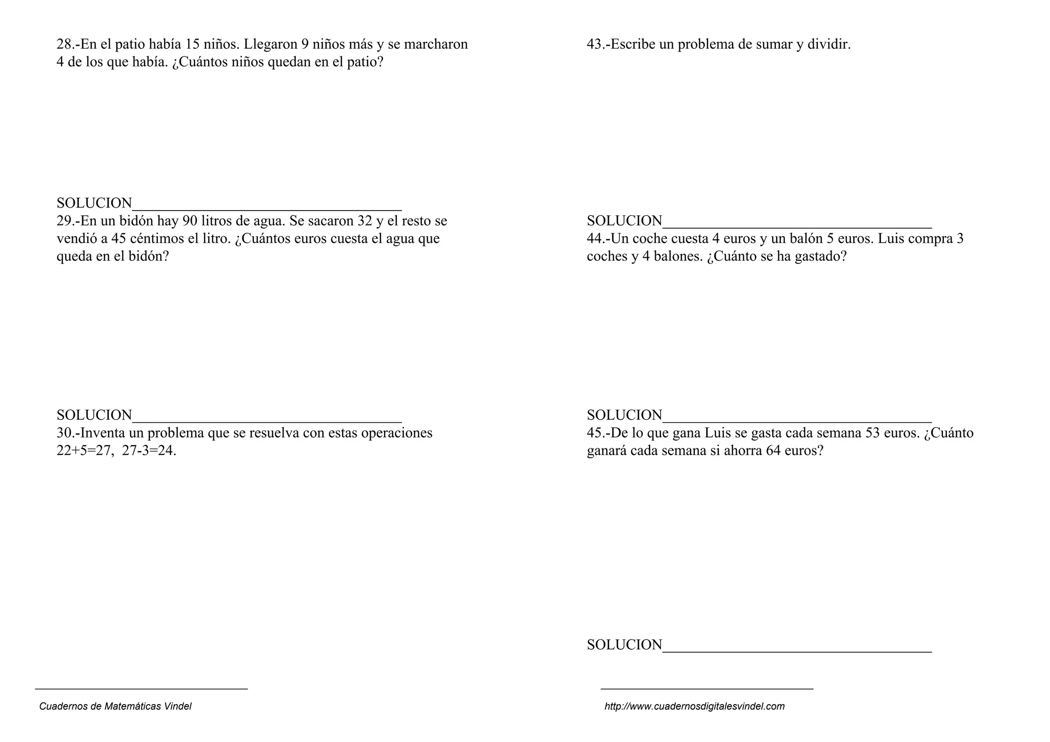28.-En el patio había 15 niños. Llegaron 9 niños más y se marcharon
4 de los que había. ¿Cuántos niños quedan en el patio?
SOLUCION____________________________________
29.-En un bidón hay 90 litros de agua. Se sacaron 32 y el resto se
vendió a 45 céntimos el litro. ¿Cuántos euros cuesta el agua que
queda en el bidón?
SOLUCION____________________________________
30.-Inventa un problema que se resuelva con estas operaciones
22+5=27, 27-3=24.
43.-Escribe un problema de sumar y dividir.
SOLUCION____________________________________
44.-Un coche cuesta 4 euros y un balón 5 euros. Luis compra 3
coches y 4 balones. ¿Cuánto se ha gastado?
SOLUCION____________________________________
45.-De lo que gana Luis se gasta cada semana 53 euros. ¿Cuánto
ganará cada semana si ahorra 64 euros?
SOLUCION____________________________________
Cuadernos de Matemáticas Vindel http://www.cuadernosdigitalesvindel.com
 