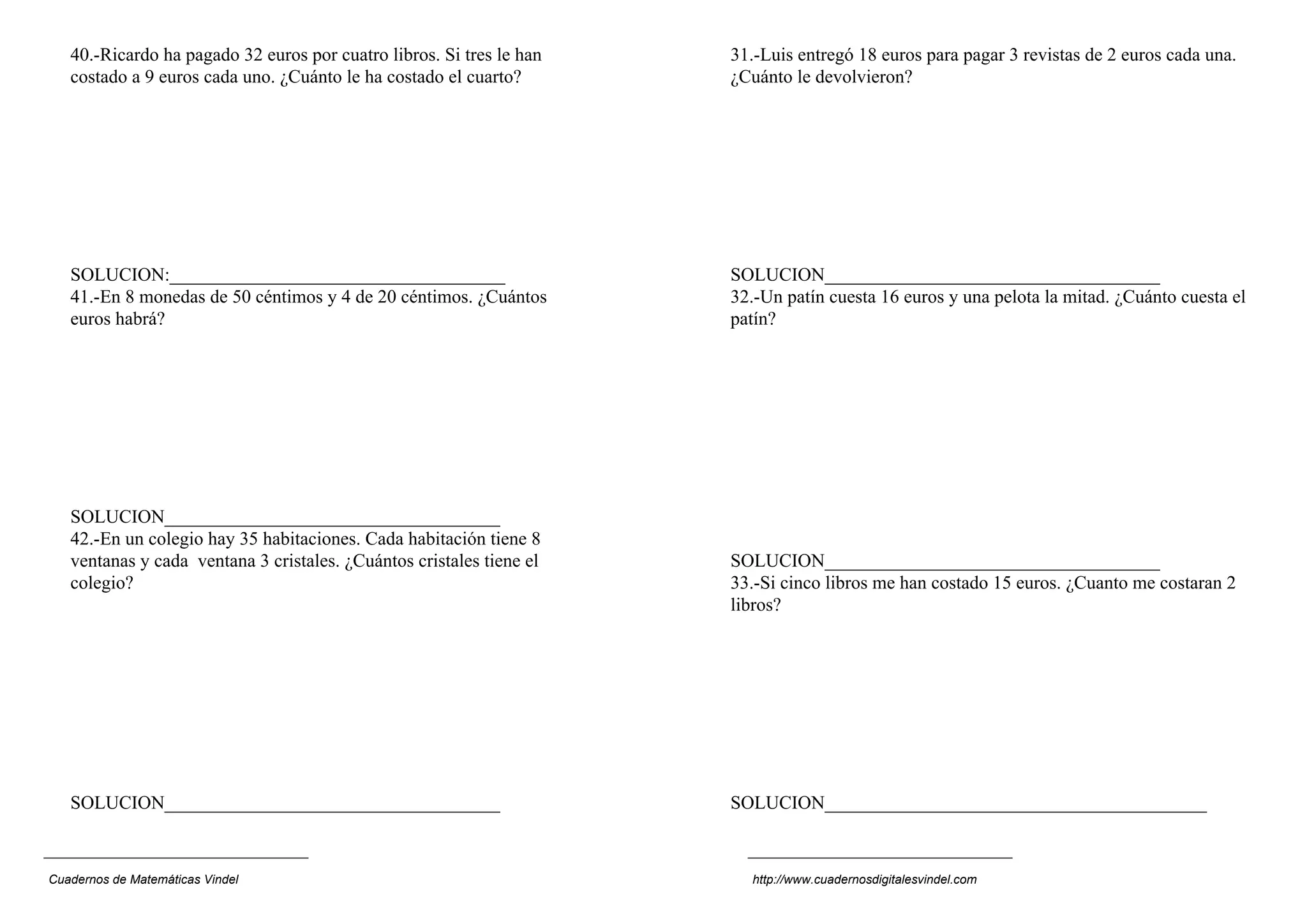 40.-Ricardo ha pagado 32 euros por cuatro libros. Si tres le han
costado a 9 euros cada uno. ¿Cuánto le ha costado el cuarto?
SOLUCION:____________________________________
41.-En 8 monedas de 50 céntimos y 4 de 20 céntimos. ¿Cuántos
euros habrá?
SOLUCION____________________________________
42.-En un colegio hay 35 habitaciones. Cada habitación tiene 8
ventanas y cada ventana 3 cristales. ¿Cuántos cristales tiene el
colegio?
SOLUCION____________________________________
31.-Luis entregó 18 euros para pagar 3 revistas de 2 euros cada una.
¿Cuánto le devolvieron?
SOLUCION____________________________________
32.-Un patín cuesta 16 euros y una pelota la mitad. ¿Cuánto cuesta el
patín?
SOLUCION____________________________________
33.-Si cinco libros me han costado 15 euros. ¿Cuanto me costaran 2
libros?
SOLUCION_________________________________________
Cuadernos de Matemáticas Vindel http://www.cuadernosdigitalesvindel.com
 
