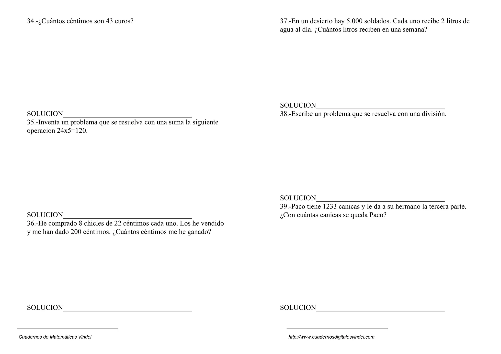 34.-¿Cuántos céntimos son 43 euros?
SOLUCION____________________________________
35.-Inventa un problema que se resuelva con una suma la siguiente
operacion 24x5=120.
SOLUCION____________________________________
36.-He comprado 8 chicles de 22 céntimos cada uno. Los he vendido
y me han dado 200 céntimos. ¿Cuántos céntimos me he ganado?
SOLUCION____________________________________
37.-En un desierto hay 5.000 soldados. Cada uno recibe 2 litros de
agua al día. ¿Cuántos litros reciben en una semana?
SOLUCION____________________________________
38.-Escribe un problema que se resuelva con una división.
SOLUCION____________________________________
39.-Paco tiene 1233 canicas y le da a su hermano la tercera parte.
¿Con cuántas canicas se queda Paco?
SOLUCION____________________________________
Cuadernos de Matemáticas Vindel http://www.cuadernosdigitalesvindel.com
 