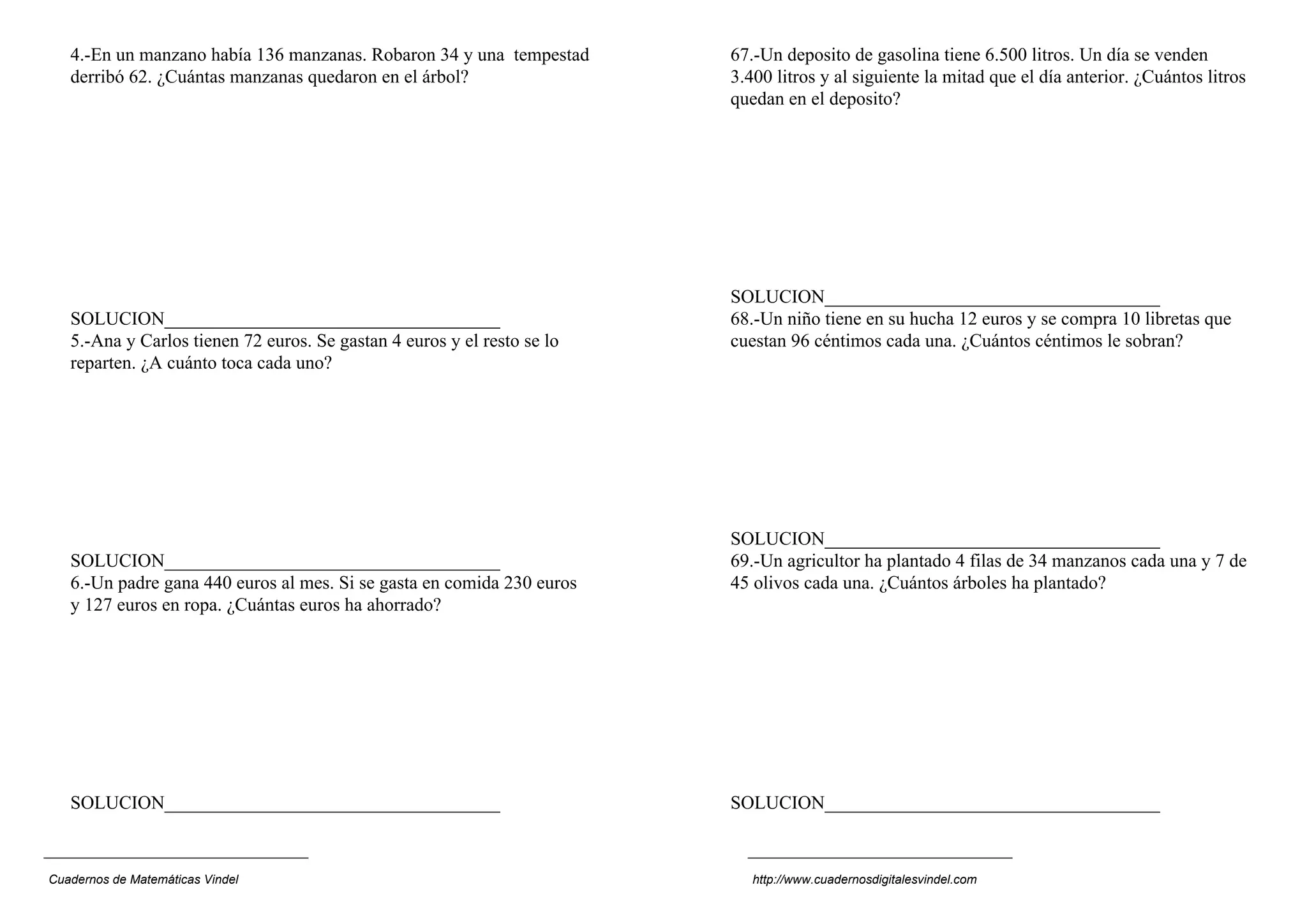 4.-En un manzano había 136 manzanas. Robaron 34 y una tempestad
derribó 62. ¿Cuántas manzanas quedaron en el árbol?
SOLUCION____________________________________
5.-Ana y Carlos tienen 72 euros. Se gastan 4 euros y el resto se lo
reparten. ¿A cuánto toca cada uno?
SOLUCION____________________________________
6.-Un padre gana 440 euros al mes. Si se gasta en comida 230 euros
y 127 euros en ropa. ¿Cuántas euros ha ahorrado?
SOLUCION____________________________________
67.-Un deposito de gasolina tiene 6.500 litros. Un día se venden
3.400 litros y al siguiente la mitad que el día anterior. ¿Cuántos litros
quedan en el deposito?
SOLUCION____________________________________
68.-Un niño tiene en su hucha 12 euros y se compra 10 libretas que
cuestan 96 céntimos cada una. ¿Cuántos céntimos le sobran?
SOLUCION____________________________________
69.-Un agricultor ha plantado 4 filas de 34 manzanos cada una y 7 de
45 olivos cada una. ¿Cuántos árboles ha plantado?
SOLUCION____________________________________
Cuadernos de Matemáticas Vindel http://www.cuadernosdigitalesvindel.com
 