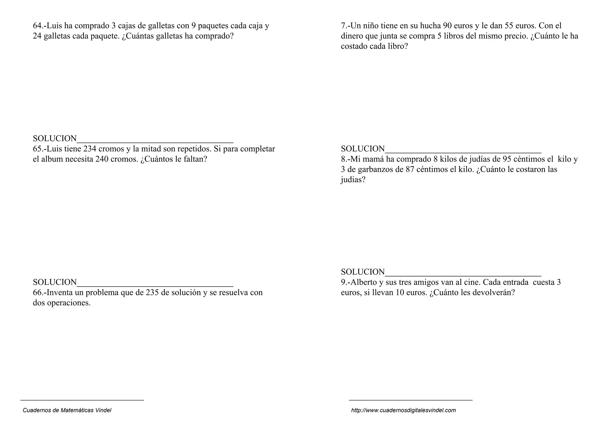 64.-Luis ha comprado 3 cajas de galletas con 9 paquetes cada caja y
24 galletas cada paquete. ¿Cuántas galletas ha comprado?
SOLUCION____________________________________
65.-Luis tiene 234 cromos y la mitad son repetidos. Si para completar
el album necesita 240 cromos. ¿Cuántos le faltan?
SOLUCION____________________________________
66.-Inventa un problema que de 235 de solución y se resuelva con
dos operaciones.
7.-Un niño tiene en su hucha 90 euros y le dan 55 euros. Con el
dinero que junta se compra 5 libros del mismo precio. ¿Cuánto le ha
costado cada libro?
SOLUCION____________________________________
8.-Mi mamá ha comprado 8 kilos de judías de 95 céntimos el kilo y
3 de garbanzos de 87 céntimos el kilo. ¿Cuánto le costaron las
judias?
SOLUCION____________________________________
9.-Alberto y sus tres amigos van al cine. Cada entrada cuesta 3
euros, si llevan 10 euros. ¿Cuánto les devolverán?
Cuadernos de Matemáticas Vindel http://www.cuadernosdigitalesvindel.com
 