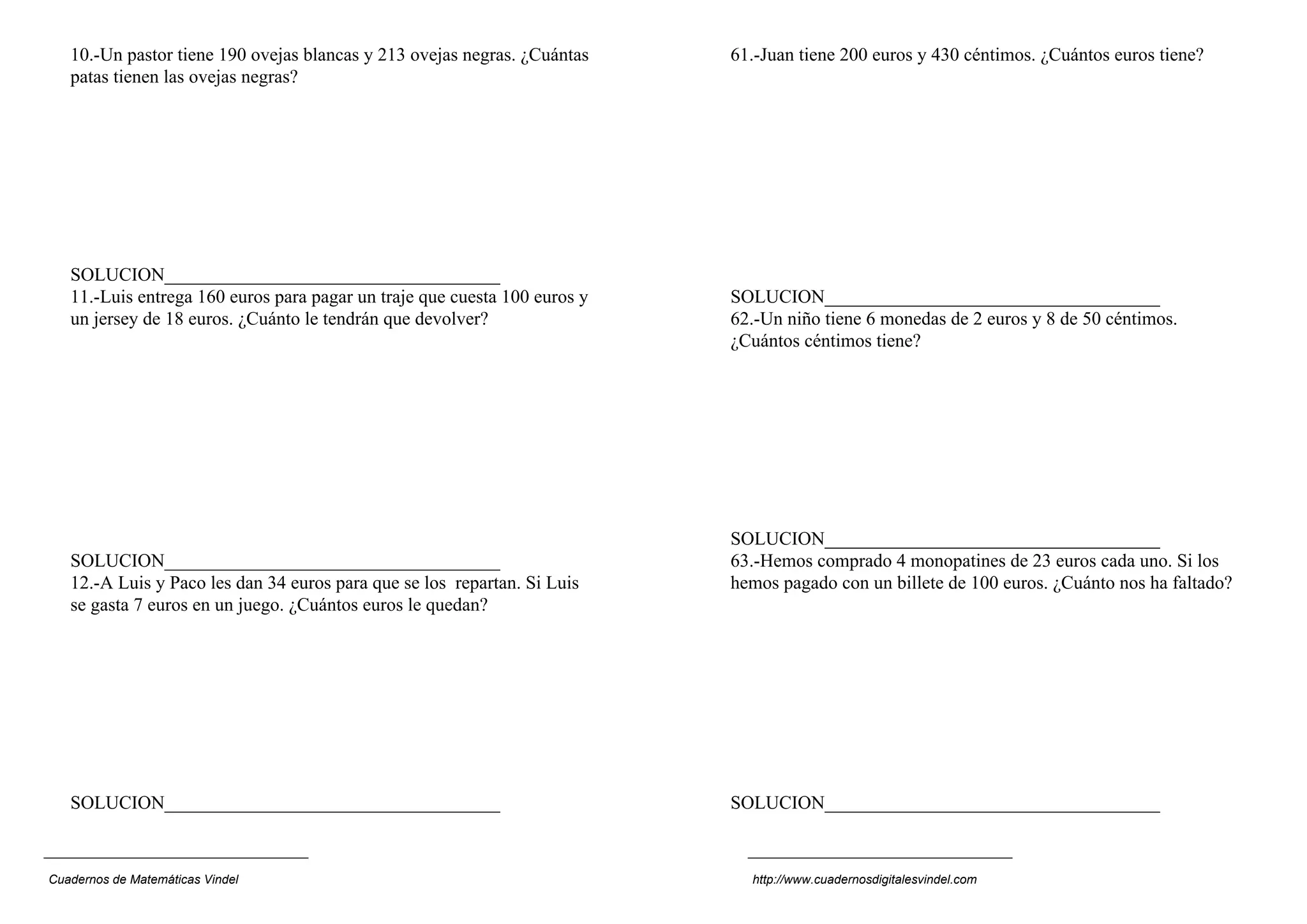 10.-Un pastor tiene 190 ovejas blancas y 213 ovejas negras. ¿Cuántas
patas tienen las ovejas negras?
SOLUCION____________________________________
11.-Luis entrega 160 euros para pagar un traje que cuesta 100 euros y
un jersey de 18 euros. ¿Cuánto le tendrán que devolver?
SOLUCION____________________________________
12.-A Luis y Paco les dan 34 euros para que se los repartan. Si Luis
se gasta 7 euros en un juego. ¿Cuántos euros le quedan?
SOLUCION____________________________________
61.-Juan tiene 200 euros y 430 céntimos. ¿Cuántos euros tiene?
SOLUCION____________________________________
62.-Un niño tiene 6 monedas de 2 euros y 8 de 50 céntimos.
¿Cuántos céntimos tiene?
SOLUCION____________________________________
63.-Hemos comprado 4 monopatines de 23 euros cada uno. Si los
hemos pagado con un billete de 100 euros. ¿Cuánto nos ha faltado?
SOLUCION____________________________________
Cuadernos de Matemáticas Vindel http://www.cuadernosdigitalesvindel.com
 