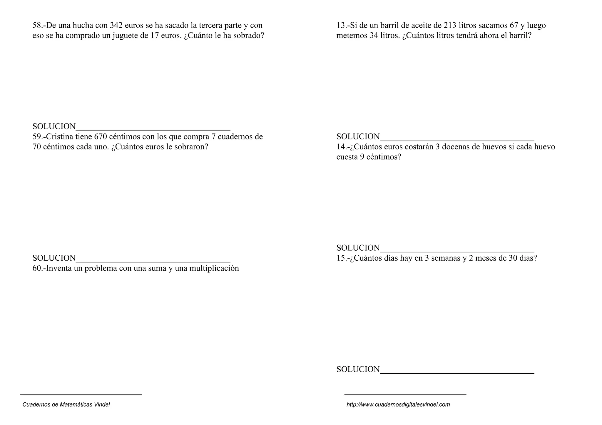 58.-De una hucha con 342 euros se ha sacado la tercera parte y con
eso se ha comprado un juguete de 17 euros. ¿Cuánto le ha sobrado?
SOLUCION____________________________________
59.-Cristina tiene 670 céntimos con los que compra 7 cuadernos de
70 céntimos cada uno. ¿Cuántos euros le sobraron?
SOLUCION____________________________________
60.-Inventa un problema con una suma y una multiplicación
13.-Si de un barril de aceite de 213 litros sacamos 67 y luego
metemos 34 litros. ¿Cuántos litros tendrá ahora el barril?
SOLUCION____________________________________
14.-¿Cuántos euros costarán 3 docenas de huevos si cada huevo
cuesta 9 céntimos?
SOLUCION____________________________________
15.-¿Cuántos días hay en 3 semanas y 2 meses de 30 días?
SOLUCION____________________________________
Cuadernos de Matemáticas Vindel http://www.cuadernosdigitalesvindel.com
 