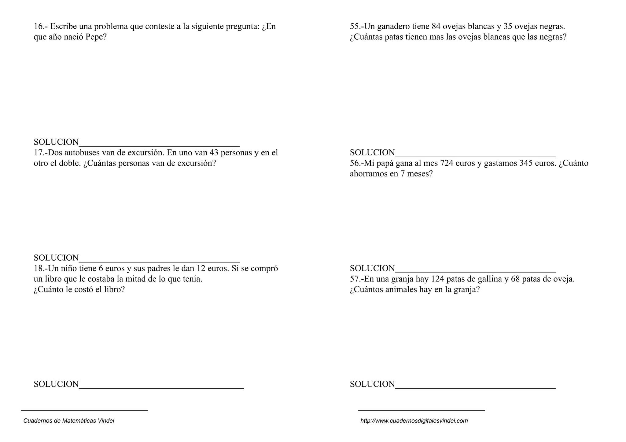 16.- Escribe una problema que conteste a la siguiente pregunta: ¿En
que año nació Pepe?
SOLUCION____________________________________
17.-Dos autobuses van de excursión. En uno van 43 personas y en el
otro el doble. ¿Cuántas personas van de excursión?
SOLUCION____________________________________
18.-Un niño tiene 6 euros y sus padres le dan 12 euros. Si se compró
un libro que le costaba la mitad de lo que tenía.
¿Cuánto le costó el libro?
SOLUCION_____________________________________
55.-Un ganadero tiene 84 ovejas blancas y 35 ovejas negras.
¿Cuántas patas tienen mas las ovejas blancas que las negras?
SOLUCION____________________________________
56.-Mi papá gana al mes 724 euros y gastamos 345 euros. ¿Cuánto
ahorramos en 7 meses?
SOLUCION____________________________________
57.-En una granja hay 124 patas de gallina y 68 patas de oveja.
¿Cuántos animales hay en la granja?
SOLUCION____________________________________
Cuadernos de Matemáticas Vindel http://www.cuadernosdigitalesvindel.com
 
