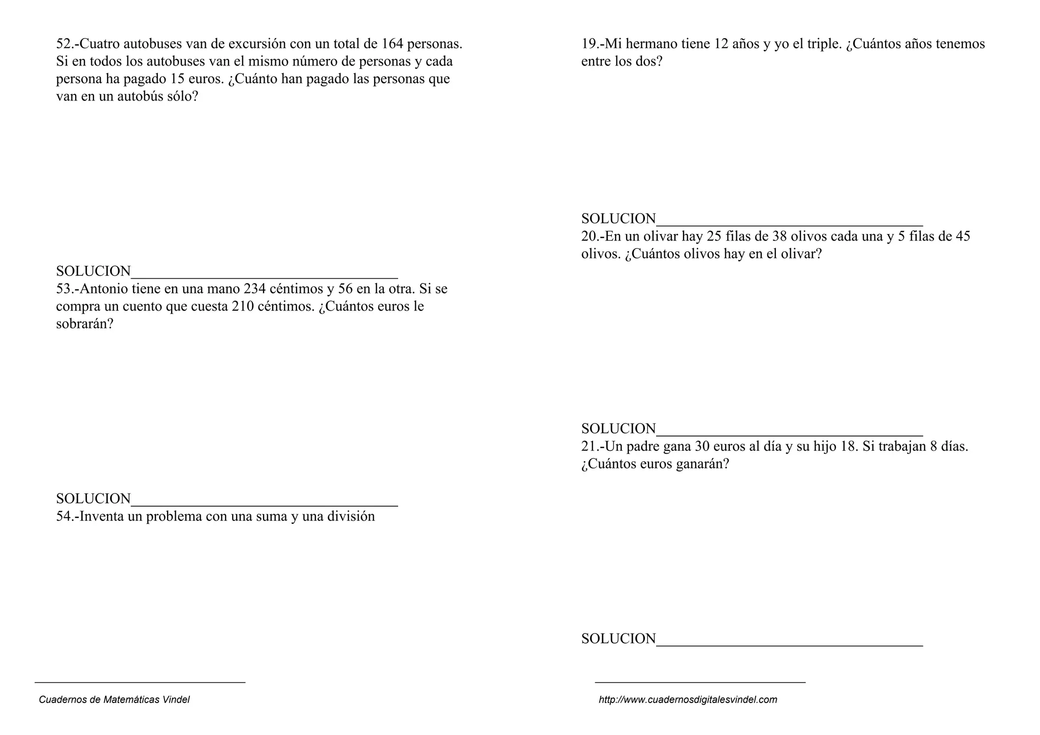 52.-Cuatro autobuses van de excursión con un total de 164 personas.
Si en todos los autobuses van el mismo número de personas y cada
persona ha pagado 15 euros. ¿Cuánto han pagado las personas que
van en un autobús sólo?
SOLUCION____________________________________
53.-Antonio tiene en una mano 234 céntimos y 56 en la otra. Si se
compra un cuento que cuesta 210 céntimos. ¿Cuántos euros le
sobrarán?
SOLUCION____________________________________
54.-Inventa un problema con una suma y una división
19.-Mi hermano tiene 12 años y yo el triple. ¿Cuántos años tenemos
entre los dos?
SOLUCION____________________________________
20.-En un olivar hay 25 filas de 38 olivos cada una y 5 filas de 45
olivos. ¿Cuántos olivos hay en el olivar?
SOLUCION____________________________________
21.-Un padre gana 30 euros al día y su hijo 18. Si trabajan 8 días.
¿Cuántos euros ganarán?
SOLUCION____________________________________
Cuadernos de Matemáticas Vindel http://www.cuadernosdigitalesvindel.com
 