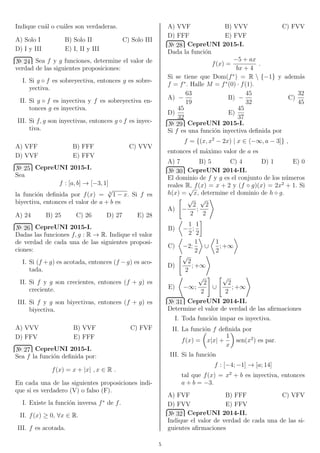 Indique cu´al o cu´ales son verdaderas.
A) Solo I B) Solo II C) Solo III
D) I y III E) I, II y III
№ 24 Sea f y g funciones, determine el valor de
verdad de las siguientes proposiciones:
I. Si g ◦ f es sobreyectiva, entonces g es sobre-
yectiva.
II. Si g ◦ f es inyectiva y f es sobreyectiva en-
tonces g es inyectiva.
III. Si f, g son inyectivas, entonces g ◦ f es inyec-
tiva.
A) VFF B) FFF C) VVV
D) VVF E) FFV
№ 25 CepreUNI 2015-I.
Sea
f : [a, b] → [−3, 1]
la funci´on deﬁnida por f(x) = 3
√
1 − x. Si f es
biyectiva, entonces el valor de a + b es
A) 24 B) 25 C) 26 D) 27 E) 28
№ 26 CepreUNI 2015-I.
Dadas las funciones f, g : R → R. Indique el valor
de verdad de cada una de las siguientes proposi-
ciones:
I. Si (f +g) es acotada, entonces (f −g) es aco-
tada.
II. Si f y g son crecientes, entonces (f + g) es
creciente.
III. Si f y g son biyectivas, entonces (f + g) es
biyectiva.
A) VVV B) VVF C) FVF
D) FFV E) FFF
№ 27 CepreUNI 2015-I.
Sea f la funci´on deﬁnida por:
f(x) = x + |x| , x ∈ R .
En cada una de las siguientes proposiciones indi-
que si es verdadero (V) o falso (F).
I. Existe la funci´on inversa f∗
de f.
II. f(x) ≥ 0, ∀x ∈ R.
III. f es acotada.
A) VVF B) VVV C) FVV
D) FFF E) FVF
№ 28 CepreUNI 2015-I.
Dada la funci´on
f(x) =
−5 + ax
bx + 4
.
Si se tiene que Dom(f∗
) = R  {−1} y adem´as
f = f∗
. Halle M = f∗
(0) · f(1).
A) −
63
19
B) −
45
32
C)
32
45
D)
45
32
E)
45
37
№ 29 CepreUNI 2015-I.
Si f es una funci´on inyectiva deﬁnida por
f = {(x, x2
− 2x) | x ∈ −∞, a − 3]} ,
entonces el m´aximo valor de a es
A) 7 B) 5 C) 4 D) 1 E) 0
№ 30 CepreUNI 2014-II.
El dominio de f y g es el conjunto de los n´umeros
reales R, f(x) = x + 2 y (f ◦ g)(x) = 2x2
+ 1. Si
h(x) =
√
x, determine el dominio de h ◦ g.
A) −
√
2
2
;
√
2
2
B) −
1
2
;
1
2
C) −2;
1
2
∪
1
2
; +∞
D)
√
2
2
; +∞
E) −∞;
√
2
2
∪
√
2
2
; +∞
№ 31 CepreUNI 2014-II.
Determine el valor de verdad de las aﬁrmaciones
I. Toda funci´on impar es inyectiva.
II. La funci´on f deﬁnida por
f(x) = x|x| +
1
x
sen(x2
) es par.
III. Si la funci´on
f : [−4; −1] → [a; 14]
tal que f(x) = x2
+ b es inyectiva, entonces
a + b = −3.
A) FVF B) FFF C) VFV
D) FVV E) FFV
№ 32 CepreUNI 2014-II.
Indique el valor de verdad de cada una de las si-
guientes aﬁrmaciones
5
 