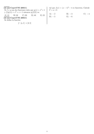 № 49 CepreUNI 2005-I.
Si f y g son dos funciones tales que g(x) = x3
+ 1
y f(g(x)) = x3
+ x + 1 entonces g(f(2)) es:
A) 13 B) 28 C) 30 D) 40 E) 25
№ 50 CepreUNI 2005-I.
Se deﬁne la funci´on:
f : [a, 1] → [b, 5]
tal que f(x) = (x − 1)2
− 4 es biyectiva. Calcule
T = a + b
A) − 2 B) − 3 C) − 4
D) − 5 E) − 6
8
 
