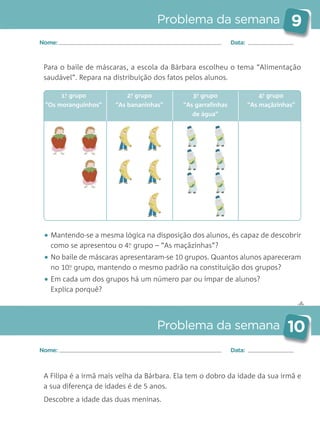 ✄
Problema da semana 9
Problema da semana 10
Nome: Data:
Nome: Data:
Para o baile de máscaras, a escola da Bárbara escolheu o tema “Alimentação
saudável”. Repara na distribuição dos fatos pelos alunos.
• Mantendo-se a mesma lógica na disposição dos alunos, és capaz de descobrir
como se apresentou o 4.o
grupo – “As maçãzinhas”?
• No baile de máscaras apresentaram-se 10 grupos. Quantos alunos apareceram
no 10.o
grupo, mantendo o mesmo padrão na constituição dos grupos?
• Em cada um dos grupos há um número par ou ímpar de alunos?
Explica porquê?
A Filipa é a irmã mais velha da Bárbara. Ela tem o dobro da idade da sua irmã e
a sua diferença de idades é de 5 anos.
Descobre a idade das duas meninas.
1.o
grupo
“Os moranguinhos”
2.o
grupo
“As bananinhas”
3.o
grupo
“As garrafinhas
de água”
4.o
grupo
“As maçãzinhas”
Matemática_3.º_Problemas semanais_4P:Layout 1 10/03/05 16:33 Página 9
 