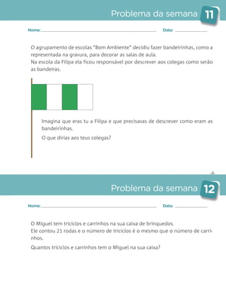 ✄
Problema da semana 11
Problema da semana 12
Nome: Data:
Nome: Data:
O agrupamento de escolas “Bom Ambiente” decidiu fazer bandeirinhas, como a
representada na gravura, para decorar as salas de aula.
Na escola da Filipa ela ficou responsável por descrever aos colegas como serão
as bandeiras.
Imagina que eras tu a Filipa e que precisavas de descrever como eram as
bandeirinhas.
O que dirias aos teus colegas?
O Miguel tem triciclos e carrinhos na sua caixa de brinquedos.
Ele contou 21 rodas e o número de triciclos é o mesmo que o número de carri-
nhos.
Quantos triciclos e carrinhos tem o Miguel na sua caixa?
Matemática_3.º_Problemas semanais_4P:Layout 1 10/03/05 16:33 Página 11
 