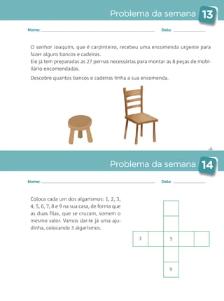 ✄
Problema da semana 13
Problema da semana 14
Nome: Data:
Nome: Data:
O senhor Joaquim, que é carpinteiro, recebeu uma encomenda urgente para
fazer alguns bancos e cadeiras.
Ele já tem preparadas as 27 pernas necessárias para montar as 8 peças de mobi-
liário encomendadas.
Descobre quantos bancos e cadeiras tinha a sua encomenda.
Coloca cada um dos algarismos: 1, 2, 3,
4, 5, 6, 7, 8 e 9 na sua casa, de forma que
as duas filas, que se cruzam, somem o
mesmo valor. Vamos dar-te já uma aju-
dinha, colocando 3 algarismos.
3 5
9
Matemática_3.º_Problemas semanais_4P:Layout 1 10/03/05 16:33 Página 13
 