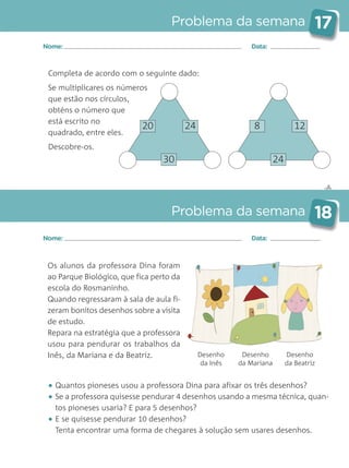 Completa de acordo com o seguinte dado:
Se multiplicares os números
que estão nos círculos,
obténs o número que
está escrito no
quadrado, entre eles.
Descobre-os.
✄
Problema da semana 17
Problema da semana 18
Nome: Data:
Nome: Data:
20 24
30
8 12
24
Os alunos da professora Dina foram
ao Parque Biológico, que fica perto da
escola do Rosmaninho.
Quando regressaram à sala de aula fi-
zeram bonitos desenhos sobre a visita
de estudo.
Repara na estratégia que a professora
usou para pendurar os trabalhos da
Inês, da Mariana e da Beatriz.
• Quantos pioneses usou a professora Dina para afixar os três desenhos?
• Se a professora quisesse pendurar 4 desenhos usando a mesma técnica, quan-
tos pioneses usaria? E para 5 desenhos?
• E se quisesse pendurar 10 desenhos?
Tenta encontrar uma forma de chegares à solução sem usares desenhos.
Desenho
da Inês
Desenho
da Mariana
Desenho
da Beatriz
Matemática_3.º_Problemas semanais_4P:Layout 1 10/03/05 16:33 Página 17
 