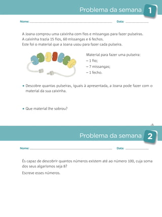 ✄
Problema da semana 1
Problema da semana 2
Nome: Data:
Nome: Data:
A Joana comprou uma caixinha com fios e missangas para fazer pulseiras.
A caixinha trazia 15 fios, 60 missangas e 6 fechos.
Este foi o material que a Joana usou para fazer cada pulseira.
Material para fazer uma pulseira:
– 1 fio;
– 7 missangas;
– 1 fecho.
És capaz de descobrir quantos números existem até ao número 100, cuja soma
dos seus algarismos seja 8?
Escreve esses números.
• Descobre quantas pulseiras, iguais à apresentada, a Joana pode fazer com o
material da sua caixinha.
• Que material lhe sobrou?
Matemática_3.º_Problemas semanais_4P:Layout 1 10/03/05 16:33 Página 1
 