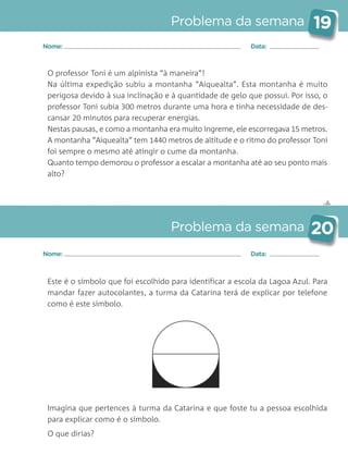 ✄
Problema da semana 19
Problema da semana 20
Nome: Data:
Nome: Data:
O professor Toni é um alpinista “à maneira”!
Na última expedição subiu a montanha “Aiquealta”. Esta montanha é muito
perigosa devido à sua inclinação e à quantidade de gelo que possui. Por isso, o
professor Toni subia 300 metros durante uma hora e tinha necessidade de des-
cansar 20 minutos para recuperar energias.
Nestas pausas, e como a montanha era muito íngreme, ele escorregava 15 metros.
A montanha “Aiquealta” tem 1440 metros de altitude e o ritmo do professor Toni
foi sempre o mesmo até atingir o cume da montanha.
Quanto tempo demorou o professor a escalar a montanha até ao seu ponto mais
alto?
Este é o símbolo que foi escolhido para identificar a escola da Lagoa Azul. Para
mandar fazer autocolantes, a turma da Catarina terá de explicar por telefone
como é este símbolo.
Imagina que pertences à turma da Catarina e que foste tu a pessoa escolhida
para explicar como é o símbolo.
O que dirias?
Matemática_3.º_Problemas semanais_4P:Layout 1 10/03/05 16:33 Página 19
 