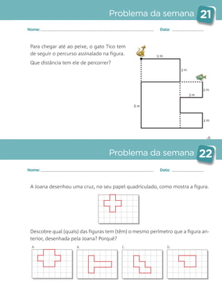 ✄
Problema da semana 21
Problema da semana 22
Nome: Data:
Nome: Data:
Para chegar até ao peixe, o gato Tico tem
de seguir o percurso assinalado na figura.
Que distância tem ele de percorrer?
A Joana desenhou uma cruz, no seu papel quadriculado, como mostra a figura.
Descobre qual (quais) das figuras tem (têm) o mesmo perímetro que a figura an-
terior, desenhada pela Joana? Porquê?
A. B. C. D.
Matemática_3.º_Problemas semanais_4P:Layout 1 10/03/05 16:33 Página 21
 