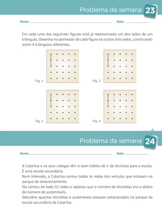✄
Problema da semana 23
Problema da semana 24
Nome: Data:
Nome: Data:
Em cada uma das seguintes figuras está já representado um dos lados de um
triângulo. Desenha no ponteado de cada figura os outros dois lados, construindo
assim 4 triângulos diferentes.
A Catarina e os seus colegas têm o bom hábito de ir de bicicleta para a escola.
É uma escola secundária.
Num intervalo, a Catarina contou todas as rodas dos veículos que estavam no
parque de estacionamento.
Ela contou ao todo 32 rodas e raparou que o número de bicicletas era o dobro
do número de automóveis.
Descobre quantas bicicletas e automóveis estavam estacionados no parque da
escola secundária da Catarina.
Fig. 1 Fig. 2
Fig. 3 Fig. 4
Matemática_3.º_Problemas semanais_4P:Layout 1 10/03/05 16:33 Página 23
 