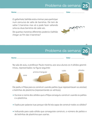 ✄
Problema da semana 25
Problema da semana 26
Nome: Data:
Nome: Data:
O gafanhoto Saltitão está a treinar para participar
num concurso de salto de barreiras. Ele tem de
saltar 5 barreiras mas só o pode fazer saltando
uma ou duas barreiras de cada vez.
De quantas maneiras diferentes poderá o Saltitão
chegar ao fim das 5 barreiras?
Na sala de aula, o professor Paulo mostrou aos seus alunos os 4 sólidos geomé-
tricos, representados na figura seguinte:
Ele pediu à Filipa para os construir usando palitos (que representavam as arestas)
e bolinhas de plasticina (representando os vértices).
• Escreve o nome dos sólidos que a Filipa conseguiu construir usando os palitos
e a plasticina.
• Explica por palavras tuas porque não foi ela capaz de construir todos os sólidos?
• Indicando para cada sólido que conseguiste construir, o número de palitos e
de bolinhas de plasticina que usarias.
cone
prisma triangular
cubo cilindro
Matemática_3.º_Problemas semanais_4P:Layout 1 10/03/05 16:33 Página 25
 