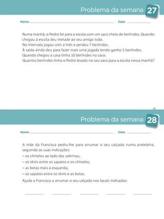 ✄
Problema da semana 27
Problema da semana 28
Nome: Data:
Nome: Data:
Numa manhã, o Pedro foi para a escola com um saco cheio de berlindes. Quando
chegou à escola deu metade ao seu amigo João.
No intervalo jogou com a Inês e perdeu 7 berlindes.
À saída ainda deu para fazer mais uma jogada tendo ganho 5 berlindes.
Quando chegou a casa tinha 10 berlindes no saco.
Quantos berlindes tinha o Pedro levado no seu saco para a escola nessa manhã?
A mãe da Francisca pediu-lhe para arrumar o seu calçado numa prateleira,
seguindo as suas indicações:
– os chinelos ao lado das sabrinas;
– os ténis entre os sapatos e os chinelos;
– as botas mais à esquerda;
– os sapatos entre os ténis e as botas.
Ajuda a Francisca a arrumar o seu calçado nos locais indicados:
Matemática_3.º_Problemas semanais_4P:Layout 1 10/03/05 16:33 Página 27
 