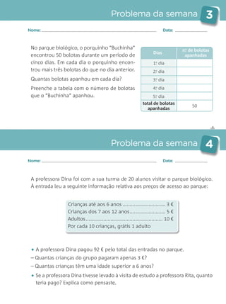 1.o
dia
2..o
dia
3..o
dia
4..o
dia
5..o
dia
total de bolotas
apanhadas
50
✄
Problema da semana 3
Problema da semana 4
Nome: Data:
Nome: Data:
No parque biológico, o porquinho “Buchinha”
encontrou 50 bolotas durante um período de
cinco dias. Em cada dia o porquinho encon-
trou mais três bolotas do que no dia anterior.
Quantas bolotas apanhou em cada dia?
Preenche a tabela com o número de bolotas
que o “Buchinha” apanhou.
A professora Dina foi com a sua turma de 20 alunos visitar o parque biológico.
À entrada leu a seguinte informação relativa aos preços de acesso ao parque:
Crianças até aos 6 anos ............................... 3 €
Crianças dos 7 aos 12 anos.......................... 5 €
Adultos........................................................ 10 €
Por cada 10 crianças, grátis 1 adulto
• A professora Dina pagou 92 € pelo total das entradas no parque.
– Quantas crianças do grupo pagaram apenas 3 €?
– Quantas crianças têm uma idade superior a 6 anos?
• Se a professora Dina tivesse levado à visita de estudo a professora Rita, quanto
teria pago? Explica como pensaste.
Dias
n.o
de bolotas
apanhadas
Matemática_3.º_Problemas semanais_4P:Layout 1 10/03/05 16:33 Página 3
 