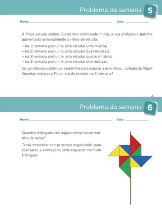 ✄
Problema da semana 5
Problema da semana 6
Nome: Data:
Nome: Data:
A Filipa estuda violino. Como tem melhorado muito, a sua professora tem-lhe
aumentado semanalmente o ritmo de estudo:
– na 1.a
semana pediu-lhe para estudar uma música;
– na 2.a
semana pediu-lhe para estudar duas músicas;
– na 3.a
semana pediu-lhe para estudar quatro músicas;
– na 4.a
semana pediu-lhe para estudar oito músicas.
Se a professora continuar a pedir-lhe para estudar a este ritmo… coitada da Filipa!
Quantas músicas a Filipa terá de estudar na 5.a
semana?
Quantos triângulos consegues contar neste moi-
nho de vento?
Tenta encontrar um processo organizado para
realizares a contagem, sem esquecer nenhum
triângulo.
Matemática_3.º_Problemas semanais_4P:Layout 1 10/03/05 16:33 Página 5
 