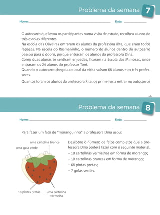 ✄
Problema da semana 7
Problema da semana 8
Nome: Data:
Nome: Data:
O autocarro que levou os participantes numa visita de estudo, recolheu alunos de
três escolas diferentes.
Na escola das Oliveiras entraram os alunos da professora Rita, que eram todos
rapazes. Na escola do Rosmaninho, o número de alunos dentro do autocarro
passou para o dobro, porque entraram os alunos da professora Dina.
Como duas alunas se sentiram enjoadas, ficaram na Escola das Mimosas, onde
entraram os 24 alunos do professor Toni.
Quando o autocarro chegou ao local da visita saíram 68 alunos e os três profes-
sores.
Quantos foram os alunos da professora Rita, os primeiros a entrar no autocarro?
Para fazer um fato de “moranguinho” a professora Dina usou:
Descobre o número de fatos completos que a pro-
fessora Dina poderá fazer com o seguinte material:
– 10 cartolinas vermelhas em forma de morango;
– 10 cartolinas brancas em forma de morango;
– 68 pintas pretas;
– 7 golas verdes.
uma gola verde
uma cartolina
vermelha
uma cartolina branca
10 pintas pretas
Matemática_3.º_Problemas semanais_4P:Layout 1 10/03/05 16:33 Página 7
 