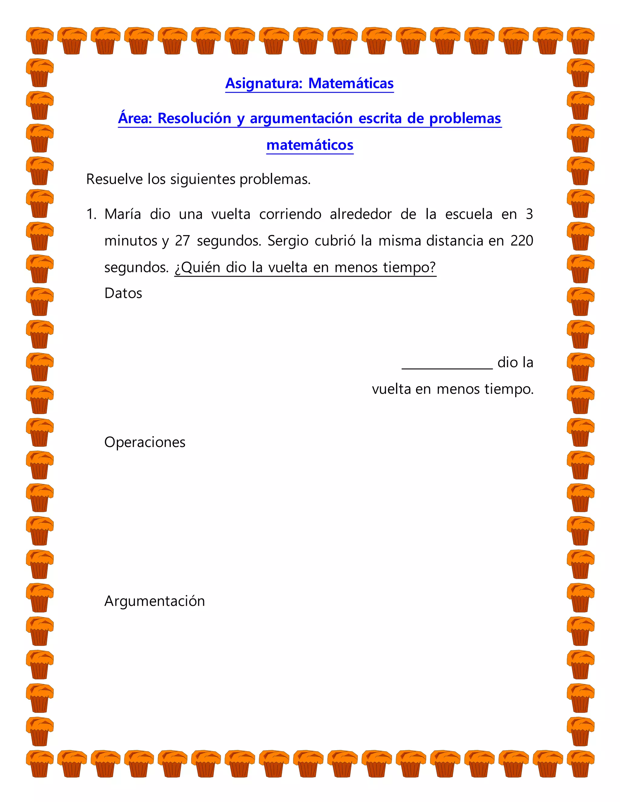 Asignatura: Matemáticas
Área: Resolución y argumentación escrita de problemas
matemáticos
Resuelve los siguientes problemas.
1. María dio una vuelta corriendo alrededor de la escuela en 3
minutos y 27 segundos. Sergio cubrió la misma distancia en 220
segundos. ¿Quién dio la vuelta en menos tiempo?
Datos
_______________ dio la
vuelta en menos tiempo.
Operaciones
Argumentación
 