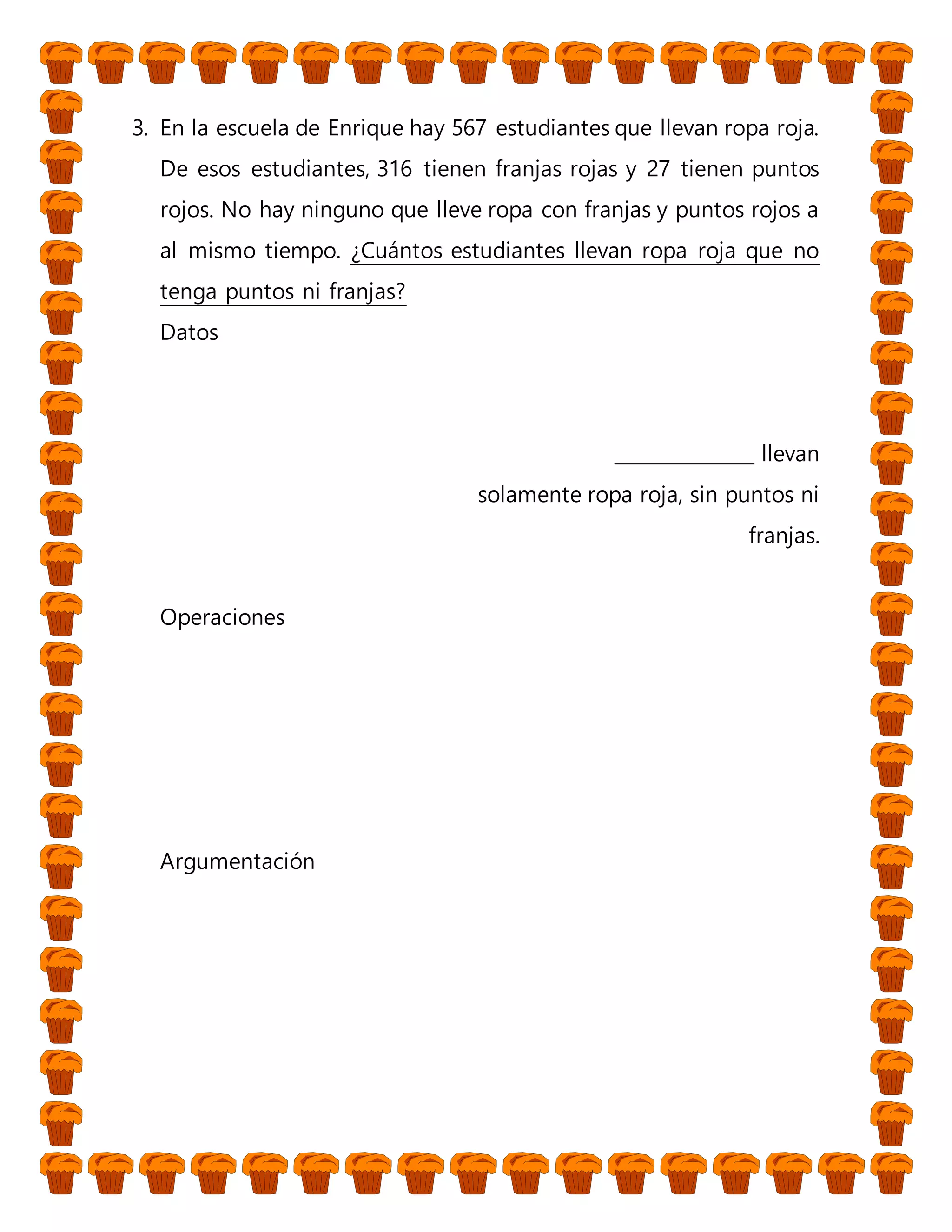 3. En la escuela de Enrique hay 567 estudiantes que llevan ropa roja.
De esos estudiantes, 316 tienen franjas rojas y 27 tienen puntos
rojos. No hay ninguno que lleve ropa con franjas y puntos rojos a
al mismo tiempo. ¿Cuántos estudiantes llevan ropa roja que no
tenga puntos ni franjas?
Datos
_______________ llevan
solamente ropa roja, sin puntos ni
franjas.
Operaciones
Argumentación
 